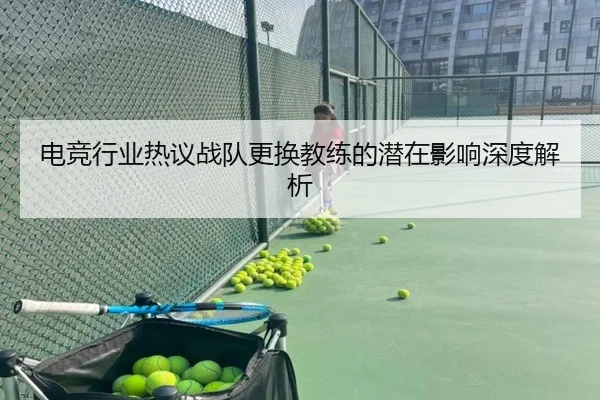 电竞行业热议战队更换教练的潜在影响深度解析